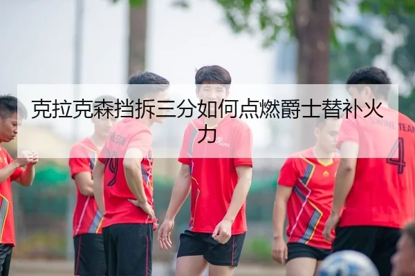 克拉克森挡拆三分如何点燃爵士替补火力